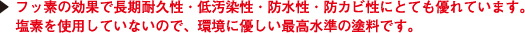 フッ素の効果で長期耐久性・低汚染性・防水性・防カビ性にとても優れています。
塩素を使用していないので、環境に優しい最高水準の塗料です。