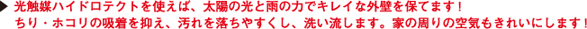 光触媒ハイドロテクトを使えば、太陽の光と雨の力でキレイな外壁を保てます!
ちり・ホコリの吸着を抑え、汚れを落ちやすくし、洗い流します。家の周りの空気もきれいにします!