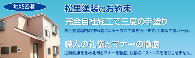 松里塗装のお約束　完全自社施工で三度の手塗り　自社塗装専門の技術者による一流の工事を行います。丁寧な工事が一番。　職人の礼儀とマナーの徹底　近隣配慮を含め礼儀とマナーを徹底。お客様にストレスを感じさせません